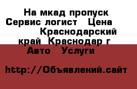 На мкад пропуск-Сервис логист › Цена ­ 15 000 - Краснодарский край, Краснодар г. Авто » Услуги   